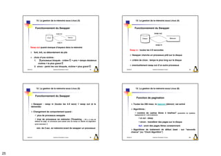 12. La gestion de la mémoire sous Linux (3)                                                      12. La gestion de la mémoire sous Linux (4)


                  Fonctionnement du Swapper                                                                        Fonctionnement du Swapper




          Swap out quand manque d’espace dans la mémoire
                                                                                                          Swap in : toutes les 4-5 secondes
                 fork, brk, ou débordement de pile
                                                                                                                 Swapper cherche un processus prêt sur le disque
                 choix d’une victime :
                 1. ∃processus bloqués : critère C = prio + temps résidence                                      critère de choix : temps le plus long sur le disque
                     victime = le plus grand C
                                                                                                                 éventuellement swap out d’un autre processus
                 2. sinon : parmi les non bloqués, victime = plus grand C
     2009/2010                            Systèmes d'Exploitation Evolués                 97         2009/2010                             Systèmes d'Exploitation Evolués                 98




                   12. La gestion de la mémoire sous Linux (5)                                                      12. La gestion de la mémoire sous Linux (6)


                  Fonctionnement du Swapper
                                                                                                                     Fonction de pagination

             Swapper : swap in (toutes les 4-5 secs) + swap out (à la                                             Toutes les 250 msec. le daemon (démon) est activé
           demande)
                                                                                                                  Algorithme :
                 Changement de comportement quand :
                                                                                                                      nombre de cadres libres ≥ lotsfree?                    (paramètre du système,
                     plus de processus swappés                                                                     typiquement le ¼ de la mémoire)

                                                                                                                          si oui : sleep
                     trop de processus en mémoire (Thrashing : S'il y a trop de
                  défauts de page, un processus peut passer plus de temps en attente de pagination
                                                                                                                          sinon : transférer des pages sur le disque
                  qu'en exécution   )
                                                                                                                        but : avoir des pages libres constamment
                    min. de 2 sec. en mémoire avant de swapper un processus
                                                                                                              Algorithme de traitement de défaut basé : sur “seconde
                                                                                                            chance” (ou “Clock Algorithm”)

     2009/2010                            Systèmes d'Exploitation Evolués                 99         2009/2010                             Systèmes d'Exploitation Evolués                100




25
 