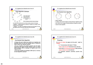 12. La gestion de la mémoire sous Linux (7)                                             12. La gestion de la mémoire sous Linux (8)


                    Clock Algorithm classique                                                             Two-Handed Clock Algorithm




                                                                                                        garde 2 aiguilles,
                                                les 2 passes prennent trop de temps
                                                                                                        au début, met à 0 le bit d’usage du cadre pointé par l’aiguille en avant,
           Les cadres sont examinés selon une liste circulaire (contour de l’horloge) :                 puis vérifie le bit d’usager du cadre pointée par l’aiguille en arrière,
             passage 1 : lorsqu’une page est pointée par l’aiguille de l’horloge, son bit               avance les deux aiguilles
           d’usage est mis à 0 (cleared)
             passage 2 : une page non accédée aura toujours son bit d’usage 0 et donc
           sera libérée (mise sur la liste des cadres libres sans être effacée)

     2009/2010                         Systèmes d'Exploitation Evolués              101     2009/2010                           Systèmes d'Exploitation Evolués            102




                   12. La gestion de la mémoire sous Linux (10)                                            12. La gestion de la mémoire sous Linux (11)


                  Two-Handed Clock Algorithm                                                                Thrashing
                   Chaque fois que le démon est réveillé, les 2 aiguilles sont                            Si le taux de défaut de pages est très grand : appel au
                 avancées moins d’un tour de l’horloge (selon le nombre de                                swapper
                 cadre à libérer pour atteindre lotsfree),
                                                                                                                 si ∃ des processus idle depuis >= 20sec.
                    Si les 2 aiguilles sont gardées proches l’une de l’autre,
                 uniquement les pages les plus utilisées auront la chance                                        swap out le moins actif récemment (max. idle time)
                 d’être accédées entre le passage de l’aiguille avant et de                                      sinon parmi les 4 plus gros processus (taille mémoire)
                 l’aiguille arrière,
                                                                                                                 swap out le plus vieux (en mémoire)
                    Si les deux aiguilles sont gardées à 359°à part, on r etrouve
                 le Clock Algorithm classique                                                                   si nécessaire plusieurs processus peuvent être
                                                                                                              swappés




     2009/2010                         Systèmes d'Exploitation Evolués              103     2009/2010                           Systèmes d'Exploitation Evolués            104




26
 