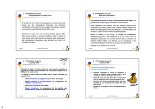 2. Présentation de Linux                                                                   2. Présentation de Linux
                       Développement du noyau Linux                                                               Mode de numérotation


                                                                                                   Les numéros de version du noyau sont composés de trois chiffres : le
           Si au début de son histoire le développement du noyau Linux était                       premier est le numéro majeur, le second le numéro mineur.
           assuré     par   des    développeurs                bénévoles,   les   principaux       Avant l'apparition des versions 2.6.x, les numéros mineurs pairs
           contributeurs sont aujourd'hui un ensemble d'entreprises, souvent                       indiquaient une version stable et les numéros mineurs impairs une
           concurrentes, comme Red Hat, Novell, IBM ou Intel.                                      version de développement. Ainsi, les versions 2.2, 2.4 sont stables, les
                                                                                                   versions 2.3 et 2.5 sont des versions de développement.
           La licence du noyau Linux est la licence publique générale GNU.
                                                                                                   Depuis la version 2.6 du noyau, ce modèle de numérotation
           Cette licence est libre, ce qui permet d'utiliser, copier et modifier le
                                                                                                   stable/développement a été abandonné et il n'y a donc plus de
           code source selon ses envies ou ses besoins. Ainsi, quiconque a
                                                                                                   signification particulière aux numéros mineurs pairs ou impairs. Le
           les connaissances nécessaires peut participer aux tests et à
                                                                                                   troisième chiffre indique une révision, ce qui correspond à des
           l'évolution du noyau.
                                                                                                   corrections de bogues, de sécurité ou un ajout de fonctionnalité.

                                                                                                   Exemple 2.2.26, 2.4.30, 2.6.11 ou 2.6.32

    2009/2010                        Systèmes d'Exploitation Evolués                     9     2009/2010                        Systèmes d'Exploitation Evolués        10




                2. Présentation de Linux                                                                   2. Présentation de Linux
                       Le projet GNU                                                                              La licence GPL


                                                                                                    La licence GPL (General Public licence)
        Principe de base : le libre accès au code source accélère le                                www.gnu.orgcopyleft/gpl.html
        progrès en matière d'informatique car l'innovation dépend de la
        diffusion du code source                                                                           Autorise l'utilisateur à copier et distribuer à
        La liberté au sens GNU est définie selon quatre principes (le                                      volonté le logiciel qu'elle protège, pourvu qu'il
        copyleft GPL) :                                                                                    n'interdise pas à ses pairs de le faire aussi,
                                                                                                           Requiert aussi que tout dérivé d'un travail placé
                – liberté d'exécuter le programme, pour tous les usages                                    sous sa protection soit lui aussi protégé par elle,
                – liberté d'étudier le fonctionnement du programme, de                                     Quand la GPL évoque les logiciels libre, elle traite
                  l'adapter à ses besoins                                                                  de liberté et non de gratuité (un logiciel GPL peut
                                                                                                           être vendu),
                – liberté de redistribuer des copies
                                                                                                           Remarque : en anglais « free » mélange gratuité et
                – liberté d'améliorer le programme et de publier ses                                       liberté.
                  améliorations, pour en faire profiter toute la communauté



    2009/2010                        Systèmes d'Exploitation Evolués                    11     2009/2010                        Systèmes d'Exploitation Evolués        12




3
 