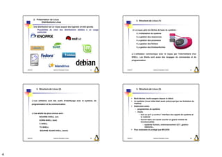 2. Présentation de Linux
                                                                                                   3. Structure de Linux (1)
                       Distributions Linux

                Une distribution est un noyau auquel des logiciels ont été ajoutés
                    Possibilités de créer des distributions dédiées à un usage                   Le noyau gère les tâches de base du système :
                    particulier
                                                                                                    L'initialisation du système
                                                                                                    La gestion des ressources
                                                                                                    La gestion des processus
                                                                                                    La gestion des fichiers
                                                                                                    La gestion des Entrées/Sorties


                                                                                                 L’utilisateur communique avec le noyau par l'intermédiaire d'un
                                                                                            SHELL. Les Shells sont aussi des langages de commandes et de
                                                                                            programmation.



    2009/2010                         Systèmes d'Exploitation Evolués         13     2009/2010                         Systèmes d'Exploitation Evolués           14




                   3. Structure de Linux (2)                                                       3. Structure de Linux (3)



                                                                                                 Multi-tâches, multi-usagers depuis le début
                Les utilitaires sont des outils d'interfaçage avec le système, de                Le système Linux initial était aussi préoccupé par les limitation du
           programmation et de communication.                                                    matériel
                                                                                                 Distinction entre:
                                                                                                  – programmes du système
                                                                                                  – noyau
                Les shells les plus connus sont :
                                                                                                       • tout ce qu’il y a entre l ’interface des appels de système et
                      BOURNE SHELL (sh)                                                                  le matériel
                      KORN-SHELL (ksh)                                                                 • fournit dans une seule couche un grand nombre de
                                                                                                         fonctionnalités
                      C-SHELL
                                                                                                            – système fichiers, ordonnancement UCT, gestion
                      TC-SHELL                                                                                mémoire...
                       BOURNE AGAIN SHELL (bash)                                                 Plus modulaire et protégé que MS-DOS



    2009/2010                         Systèmes d'Exploitation Evolués         15     2009/2010                         Systèmes d'Exploitation Evolués           16




4
 