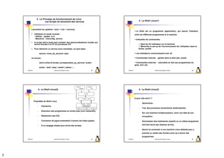 4. Le Principes de fonctionnement de Linux
                           Les Scripts de lancement des services                                              5. Le Shell Linux(1)



          Lancement du système : boot -> init -> services
                                                                                                        Le Shell est un programme (application), qui assure l'interface
                Utilitaires en mode console :                                                         entre les différents programmes et la machine
                - Debian : update -rc.d
                - Mandriva : chkconfig, service                                                         Interprète les commandes
                le script /etc/rc.local peut contenir des personnalisations locales qui
                seront lancées à la fin du processus init                                                    Gère les I/O utilisateur sur le terminal
                                                                                                             Mémorise le set-up de l’environnement de l’utilisateur dans le
                Pour démarrer un service sous mandrake, on peut taper :                                   fichier .profile

                         service <nom_du_service> start                                                 Les utilisateurs communiquent avec sh

          ou encore :                                                                                   Commandes internes : gérées dans le shel (set, unset)

                         /etc/rc.d/init.d/<script_correspondant_au_service> action                     Commandes externes : exécutées en tant que programmes (ls,
                                                                                                      grep, sort, ps)
                         action : start | stop | restart | status | ...
    2009/2010                               Systèmes d'Exploitation Evolués      25       2009/2010                             Systèmes d'Exploitation Evolués         26




                        5. Le Shell Linux(2)                                                                  5. Le Shell Linux(3)



                                                                                                      A quoi cela sert-il ?
                Propriétés du Shell Linux
                                                                                                          -      Administrer.
                    -      Interactive,
                                                                                                          -      Tuer des processus récalcitrants (Indisciplinés).
                    -      Exécution des programmes en arrière plan (non interactifs),
                                                                                                          -      Sur une machine multiprocesseur, avoir une idée de son
                    -      Redirection des E/S,                                                                  occupation.

                    -      Connexion de pgms ensembles à travers les tubes (pipes)                        -      Automatiser des traitements massifs ou un même programme

                    -      A un langage simple pour écrire des scripts,                                          doit être lancé des dizaines de fois.

                                                                                                          -      Savoir se connecter à une machine Linux distante pour y
                                                                                                                 prendre ou mettre des fichiers ainsi qu’y lancer des
                                                                                                                 programmes.
    2009/2010                               Systèmes d'Exploitation Evolués      27       2009/2010                             Systèmes d'Exploitation Evolués         28




7
 