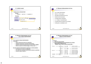 5. Le Shell Linux(4)                                                                             6. Éléments d'administration de Linux



                Syntaxe d’une commande Shell
                                                                                                                 Les 2 modes d'administration
                   Syntaxe :
                       command [ -options ] [ arguments ]                                                        Notion de « fichier spécial »
                                                                                                                 Nommage des périphériques de boot
                   Exemples :
                                                                                                                 Partitionnement des disques
                    Contexte
                                    root@machine1:~# pwd
                                                                          Commande à exécuter                    Formatage disque et filesystem
                  Résultat de la    /home/root
                                                                                                                 Le « montage » des périphériques
                   commande
                                    root@machine1:~#
                                                                                                                 Les gestionnaires de paquets (rpm et Debian)
                                                                                                                 Configuration du bootloader (LILO)




    2009/2010                           Systèmes d'Exploitation Evolués                         29   2009/2010                           Systèmes d'Exploitation Evolués   30




                    6. Éléments d'administration de Linux                                                            6. Éléments d'administration de Linux
                           Les 2 modes d'administration                                                                     Notion de «fichier Spécial»



            Linux supporte 2 modes d'administration :
                                                                                                          Principe :
            « À la main » :                                                                                  Sous Unix tout est fichier
                      Édition (manuelle) des fichiers de configuration                                    => tous les périphériques sont représentés par un fichier
                      Utilisation (manuelle) des commandes d'administration                                  spécial dans le répertoire /dev
                      Utilisation (manuelle) des gestionnaires de paquets RPM ou DEBIAN
                                                                                                             - disques, clavier, souris, carte son, ports d'E/S, ...
                      Édition de scripts de commande (langage : shell, perl, awk, ...)


            Avec des logiciels d'administration (graphique ou mode caractère) :
                      Qui manipulent les fichiers de configuration
                      Qui utilisent des commandes d'administration standard ou spécifiques
                      linuxconf, webmin, DrakConf, ....




    2009/2010                           Systèmes d'Exploitation Evolués                         31   2009/2010                           Systèmes d'Exploitation Evolués   32




8
 