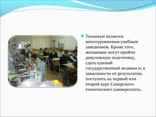 Техникум является
многоуровневым учебным
заведением. Кроме того,
желающие могут пройти
довузовскую подготовку,
сдать единый
государственный экзамен и, в
зависимости от результатов,
поступить на первый или
второй курс Самарского
технического университета.
 