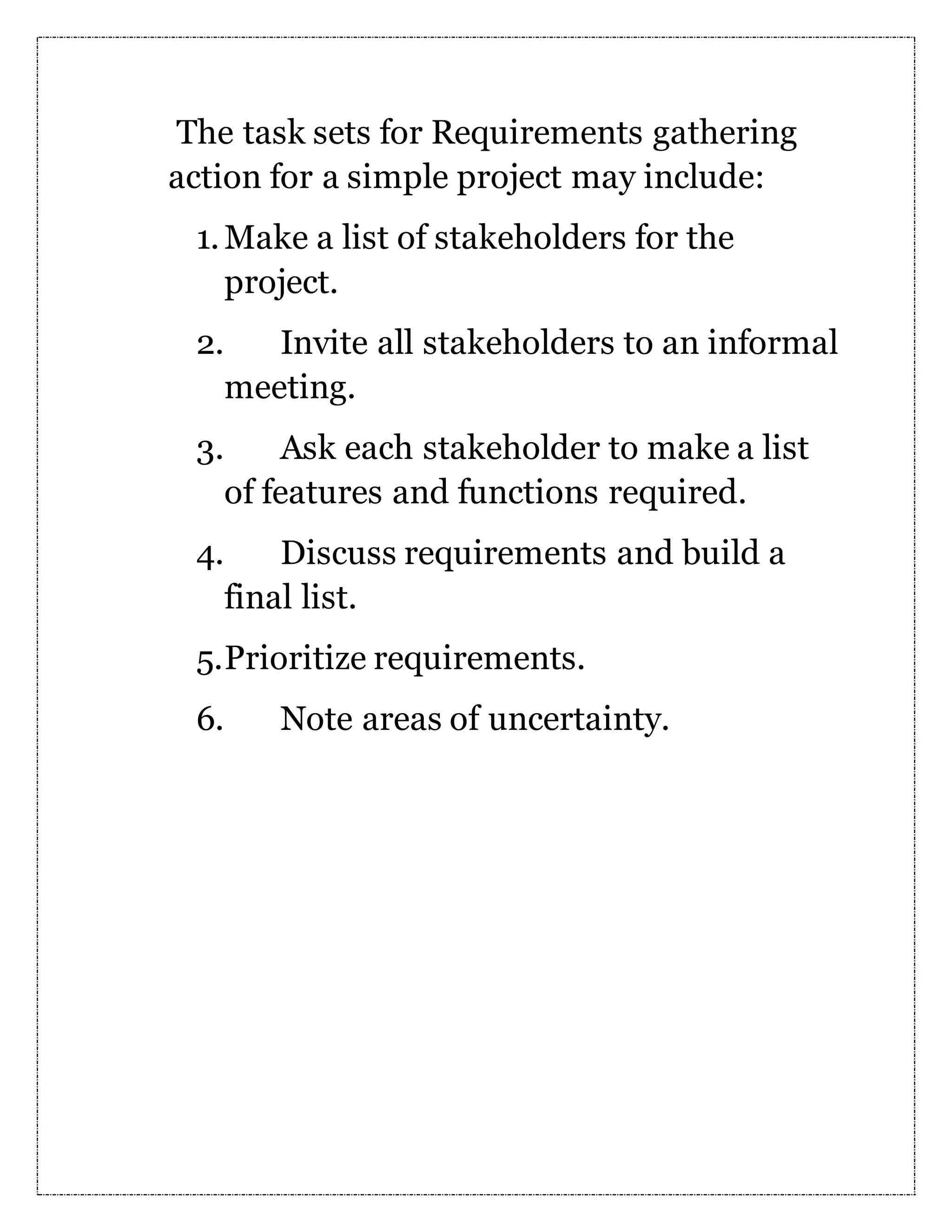 The task sets for Requirements gathering action for a simple project may include: 1.Make a list of stakeholders for the project. 2. Invite all stakeholders to an informal meeting. 3. Ask each stakeholder to make a list of features and functions required. 4. Discuss requirements and build a final list. 5.Prioritize requirements. 6. Note areas of uncertainty. 