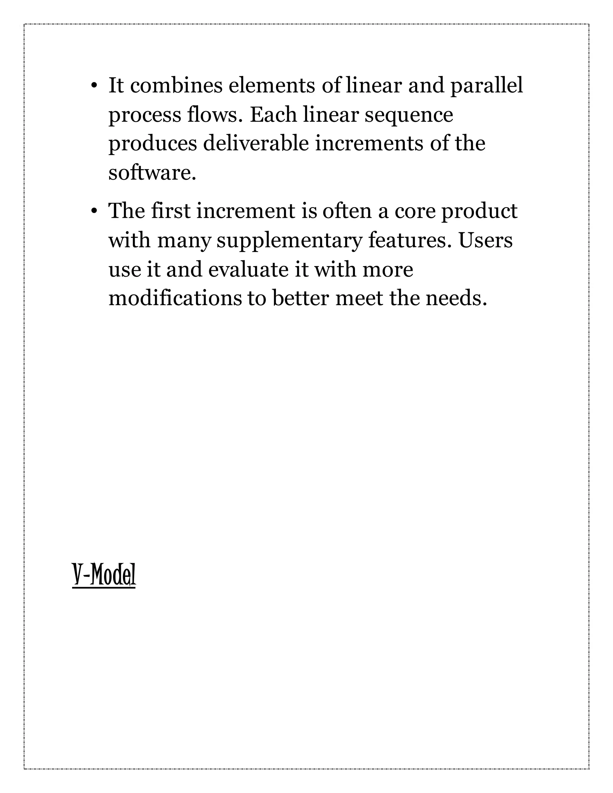 • It combines elements of linear and parallel process flows. Each linear sequence produces deliverable increments of the software. • The first increment is often a core product with many supplementary features. Users use it and evaluate it with more modifications to better meet the needs. V-Model 