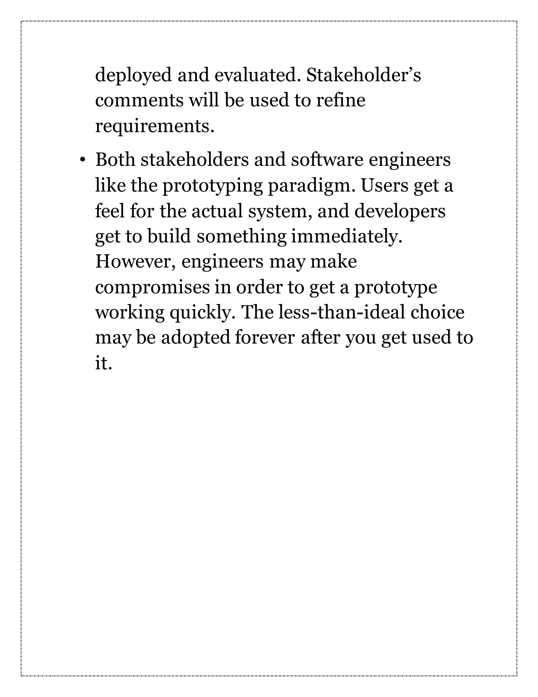 deployed and evaluated. Stakeholder’s comments will be used to refine requirements. • Both stakeholders and software engineers like the prototyping paradigm. Users get a feel for the actual system, and developers get to build something immediately. However, engineers may make compromises in order to get a prototype working quickly. The less-than-ideal choice may be adopted forever after you get used to it. 