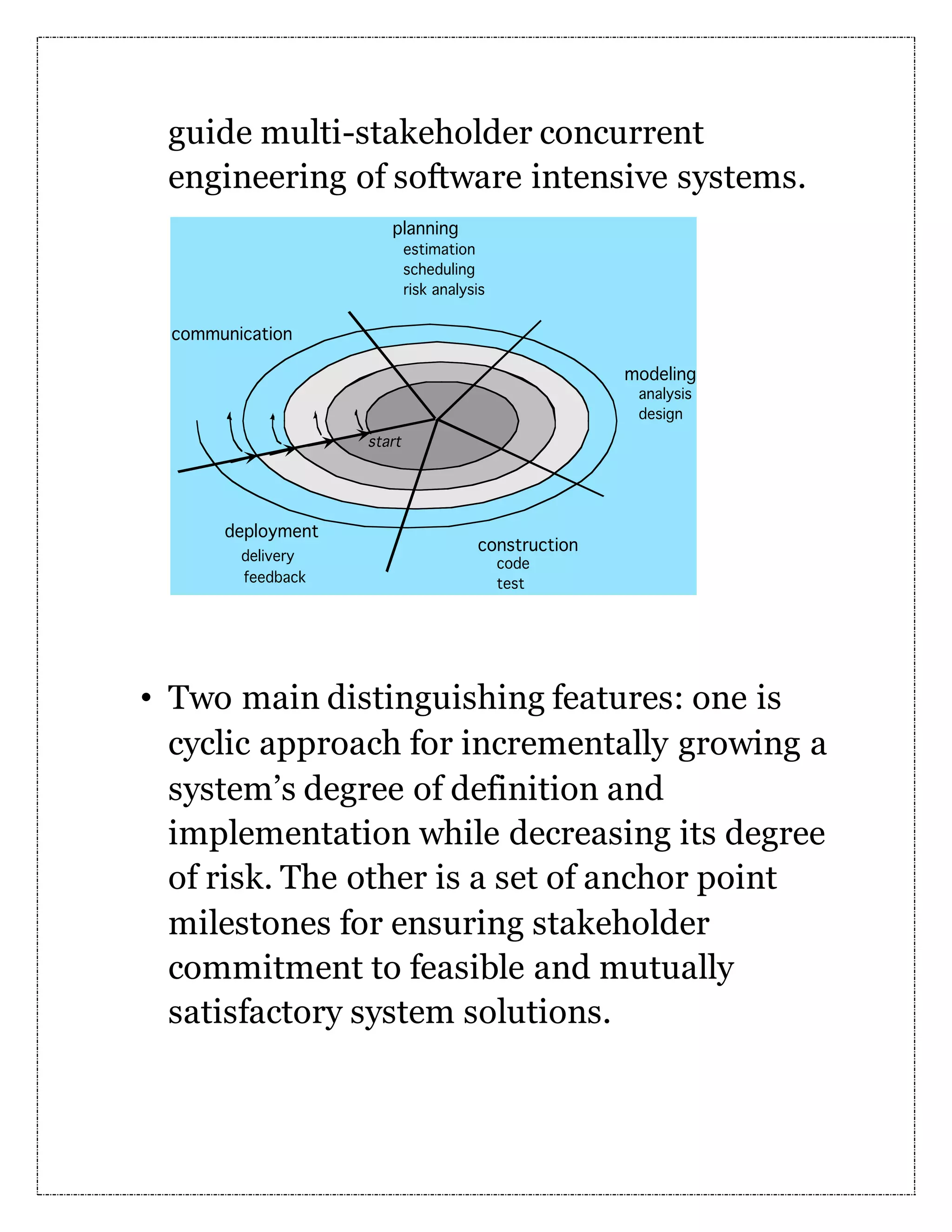 guide multi-stakeholder concurrent engineering of software intensive systems. • Two main distinguishing features: one is cyclic approach for incrementally growing a system’s degree of definition and implementation while decreasing its degree of risk. The other is a set of anchor point milestones for ensuring stakeholder commitment to feasible and mutually satisfactory system solutions. 