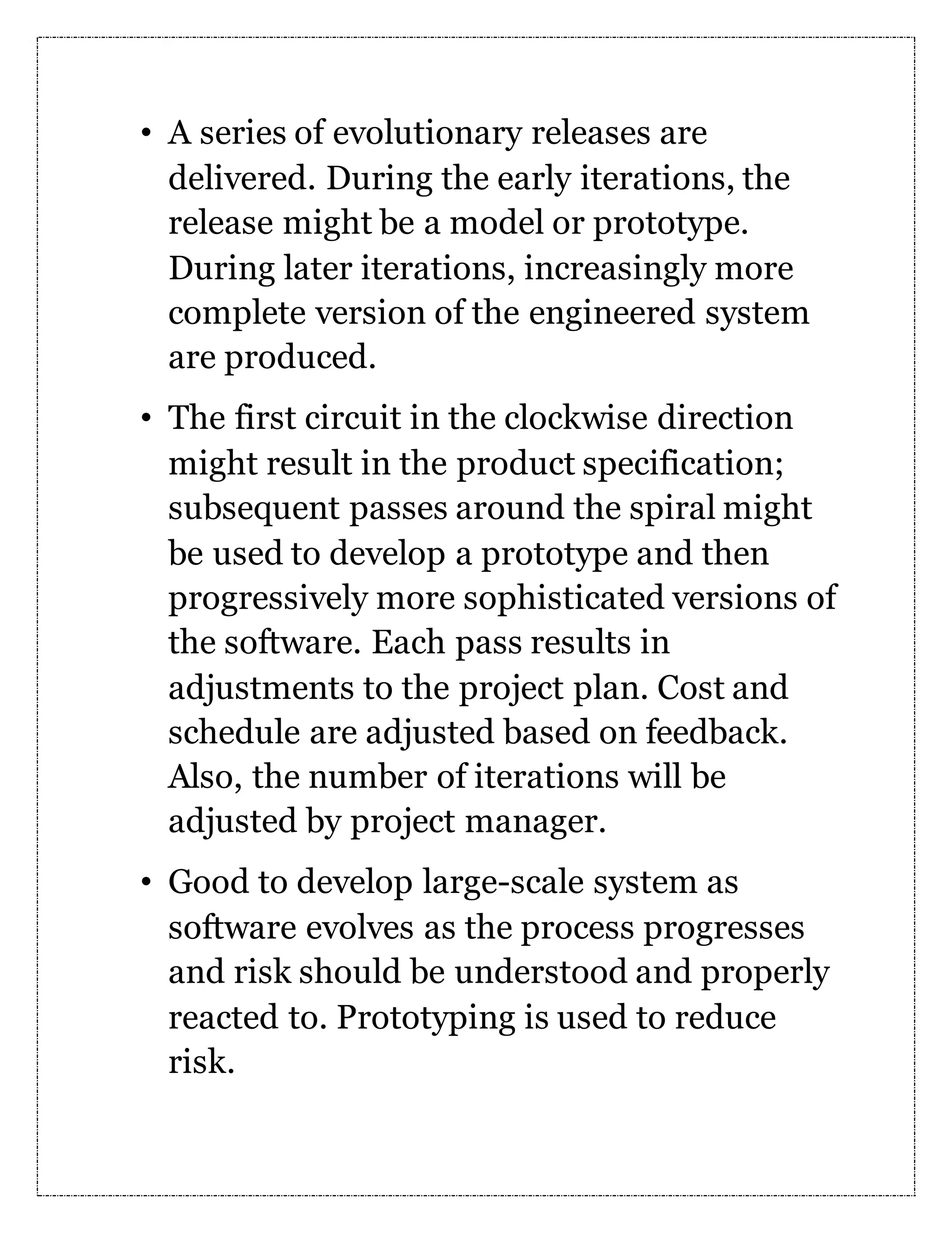 • A series of evolutionary releases are delivered. During the early iterations, the release might be a model or prototype. During later iterations, increasingly more complete version of the engineered system are produced. • The first circuit in the clockwise direction might result in the product specification; subsequent passes around the spiral might be used to develop a prototype and then progressively more sophisticated versions of the software. Each pass results in adjustments to the project plan. Cost and schedule are adjusted based on feedback. Also, the number of iterations will be adjusted by project manager. • Good to develop large-scale system as software evolves as the process progresses and risk should be understood and properly reacted to. Prototyping is used to reduce risk. 