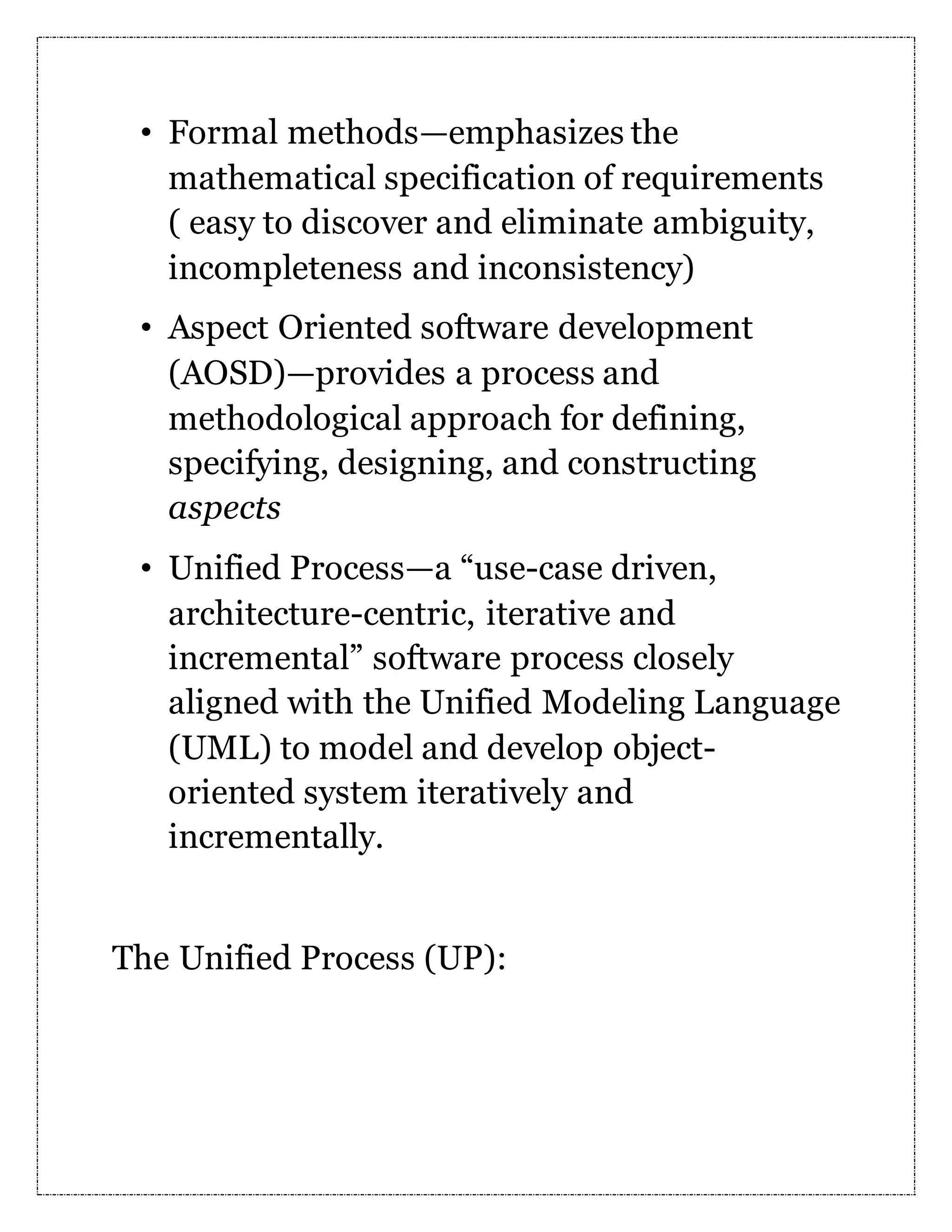 • Formal methods—emphasizes the mathematical specification of requirements ( easy to discover and eliminate ambiguity, incompleteness and inconsistency) • Aspect Oriented software development (AOSD)—provides a process and methodological approach for defining, specifying, designing, and constructing aspects • Unified Process—a “use-case driven, architecture-centric, iterative and incremental” software process closely aligned with the Unified Modeling Language (UML) to model and develop object- oriented system iteratively and incrementally. The Unified Process (UP): 