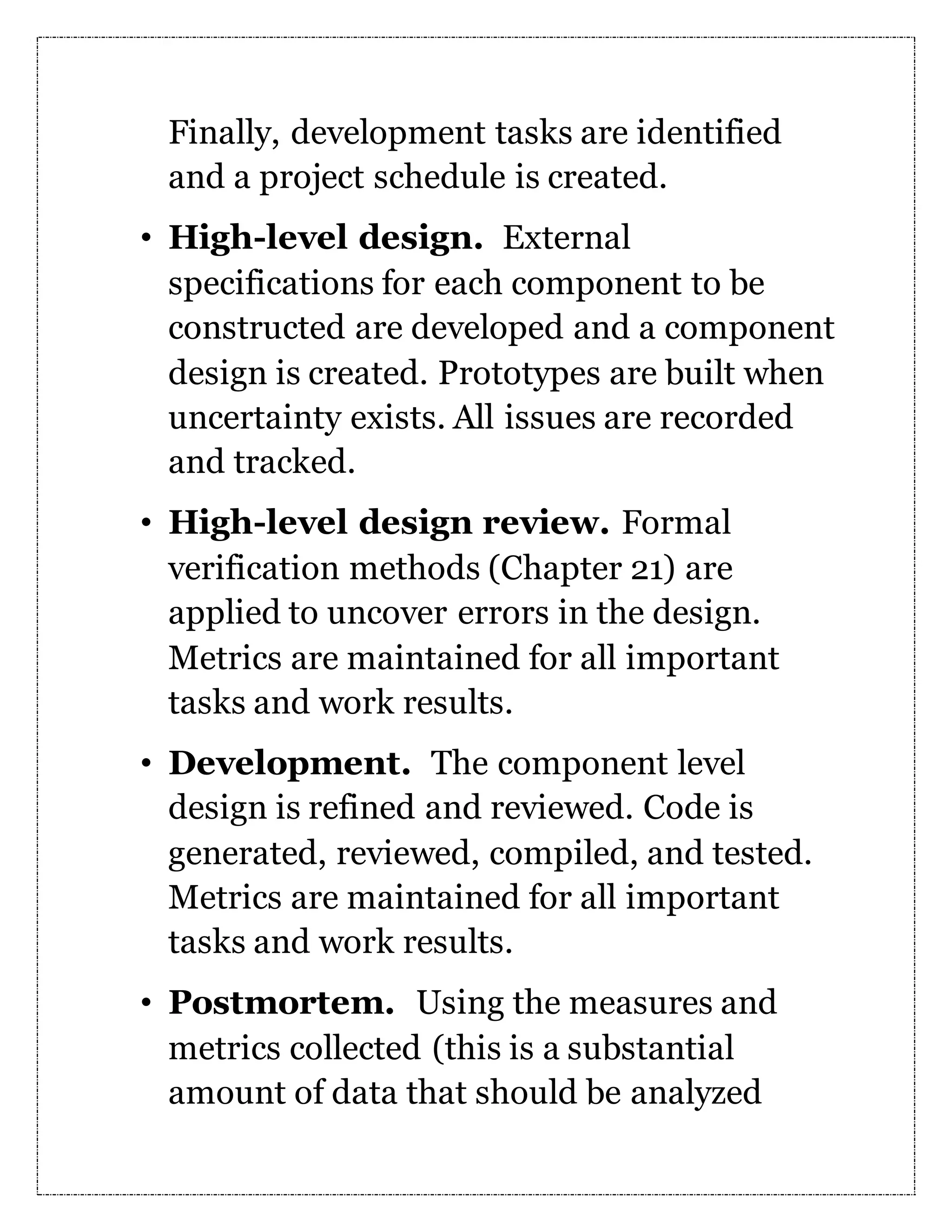 Finally, development tasks are identified and a project schedule is created. • High-level design. External specifications for each component to be constructed are developed and a component design is created. Prototypes are built when uncertainty exists. All issues are recorded and tracked. • High-level design review. Formal verification methods (Chapter 21) are applied to uncover errors in the design. Metrics are maintained for all important tasks and work results. • Development. The component level design is refined and reviewed. Code is generated, reviewed, compiled, and tested. Metrics are maintained for all important tasks and work results. • Postmortem. Using the measures and metrics collected (this is a substantial amount of data that should be analyzed 