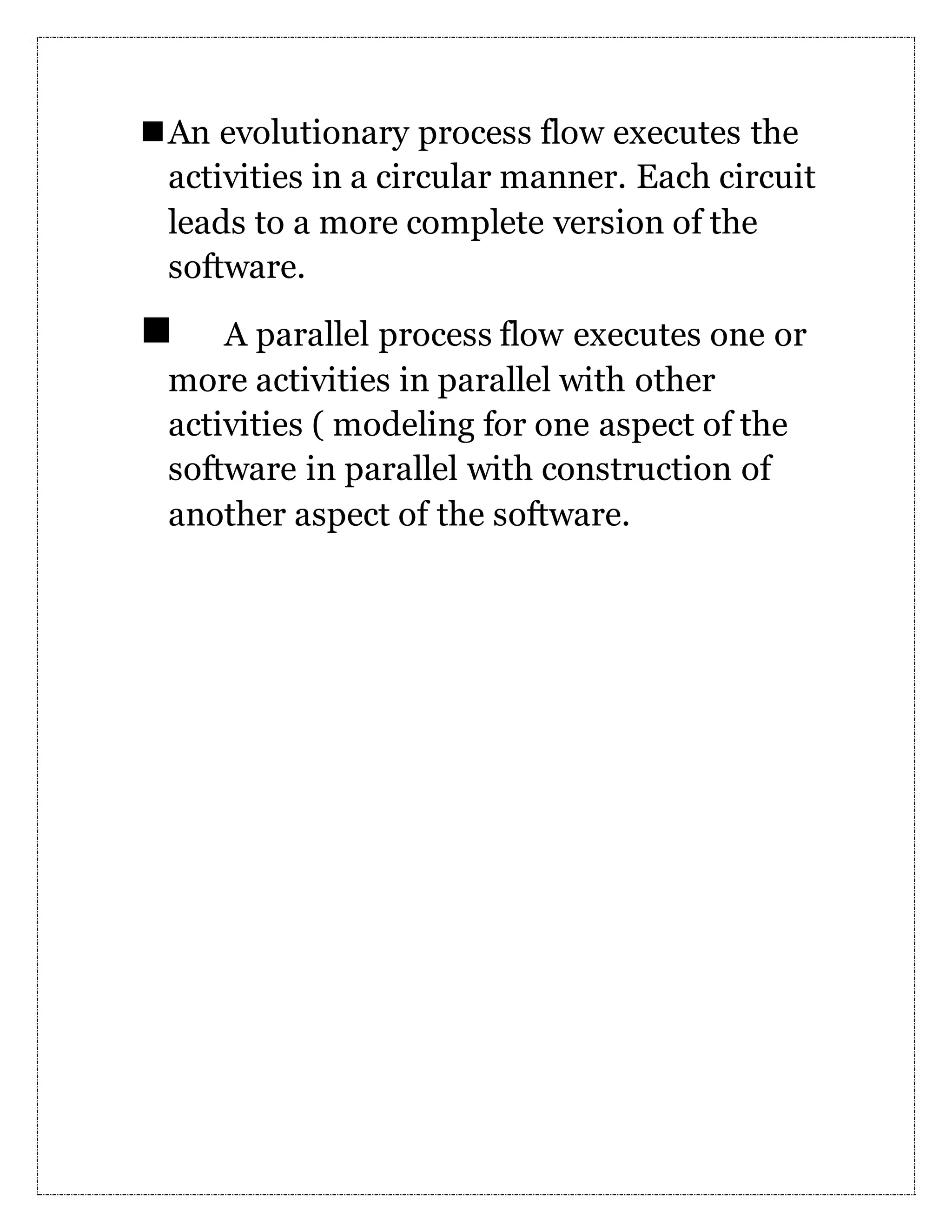 An evolutionary process flow executes the activities in a circular manner. Each circuit leads to a more complete version of the software.  A parallel process flow executes one or more activities in parallel with other activities ( modeling for one aspect of the software in parallel with construction of another aspect of the software. 
