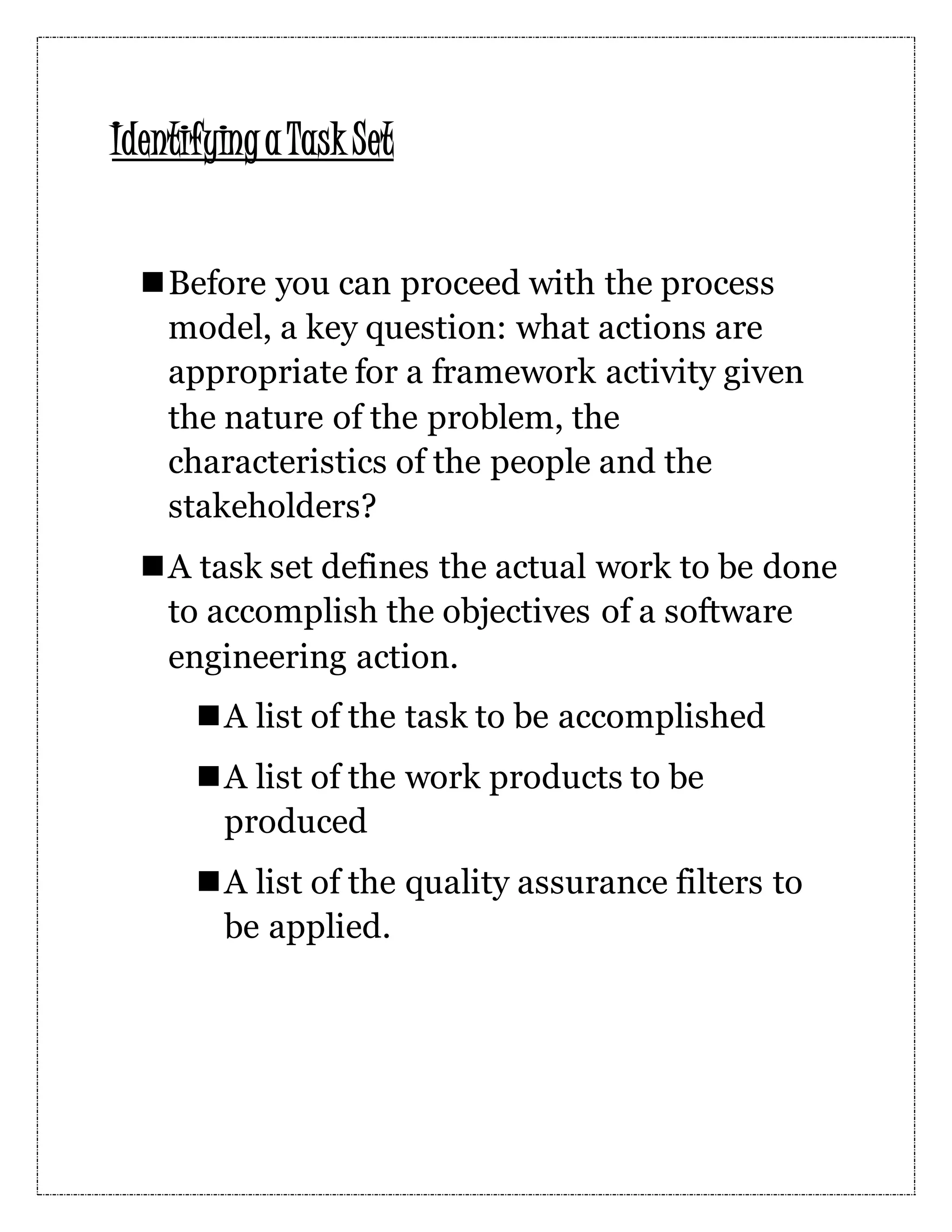 Identifyinga Task Set Before you can proceed with the process model, a key question: what actions are appropriate for a framework activity given the nature of the problem, the characteristics of the people and the stakeholders? A task set defines the actual work to be done to accomplish the objectives of a software engineering action. A list of the task to be accomplished A list of the work products to be produced A list of the quality assurance filters to be applied. 