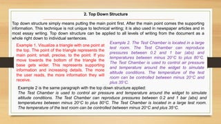 Top down structure simply means putting the main point first. After the main point comes the supporting
information. This technique is not unique to technical writing; it is also used in newspaper articles and in
most essay writing. Top down structure can be applied to all levels of writing from the document as a
whole right down to individual sentences.
Example 2. The Test Chamber is located in a large
test room. The Test Chamber can reproduce
pressures between 0.2 and 1 bar (abs) and
temperatures between minus 20°C to plus 80°C.
The Test Chamber is used to control air pressure
and temperature around the widget to simulate
altitude conditions. The temperature of the test
room can be controlled between minus 20°C and
plus 35°C.
Example 1. Visualize a triangle with one point at
the top. The point of the triangle represents the
main point; small, precise, to the point. If you
move towards the bottom of the triangle the
base gets wider. This represents supporting
information and increasing details. The more
the user reads, the more information they will
receive.
Example 2 is the same paragraph with the top down structure applied:
The Test Chamber is used to control air pressure and temperature around the widget to simulate
altitude conditions. The Test Chamber can reproduce pressures between 0.2 and 1 bar (abs) and
temperatures between minus 20°C to plus 80°C. The Test Chamber is located in a large test room.
The temperature of the test room can be controlled between minus 20°C and plus 35°C.
2. Top Down Structure
 