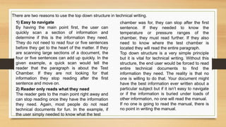 1) Easy to navigate
By having the main point first, the user can
quickly scan a section of information and
determine if this is the information they need.
They do not need to read four or five sentences
before they get to the heart of the matter. If they
are scanning large sections of a document, the
four or five sentences can add up quickly. In the
given example, a quick scan would tell the
reader that the paragraph is about the Test
Chamber. If they are not looking for that
information they stop reading after the first
sentence and move on.
chamber was for, they can stop after the first
sentence. If they needed to know the
temperature or pressure ranges of the
chamber, they must read further. If they also
need to know where the test chamber is
located they will read the entire paragraph.
Top down structure is a very simple principle
but it is vital for technical writing. Without this
structure, the end user would be forced to read
entire technical documents to find the
information they need. The reality is that no
one is willing to do that. Your document might
have the best information ever written about a
particular subject but if it isn’t easy to navigate
or if the information is buried under loads of
other information, no one will read the manual.
If no one is going to read the manual, there is
no point in writing the manual.
There are two reasons to use the top down structure in technical writing.
2) Reader only reads what they need
The reader gets to the main point right away and
can stop reading once they have the information
they need. Again, most people do not read
technical documents for fun. In the example, if
the user simply needed to know what the test
 