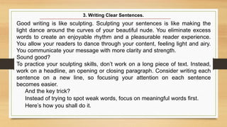 Good writing is like sculpting. Sculpting your sentences is like making the
light dance around the curves of your beautiful nude. You eliminate excess
words to create an enjoyable rhythm and a pleasurable reader experience.
You allow your readers to dance through your content, feeling light and airy.
You communicate your message with more clarity and strength.
Sound good?
To practice your sculpting skills, don’t work on a long piece of text. Instead,
work on a headline, an opening or closing paragraph. Consider writing each
sentence on a new line, so focusing your attention on each sentence
becomes easier.
And the key trick?
Instead of trying to spot weak words, focus on meaningful words first.
Here’s how you shall do it.
3. Writing Clear Sentences.
 