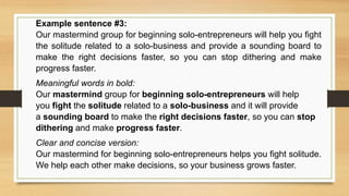 Example sentence #3:
Our mastermind group for beginning solo-entrepreneurs will help you fight
the solitude related to a solo-business and provide a sounding board to
make the right decisions faster, so you can stop dithering and make
progress faster.
Meaningful words in bold:
Our mastermind group for beginning solo-entrepreneurs will help
you fight the solitude related to a solo-business and it will provide
a sounding board to make the right decisions faster, so you can stop
dithering and make progress faster.
Clear and concise version:
Our mastermind for beginning solo-entrepreneurs helps you fight solitude.
We help each other make decisions, so your business grows faster.
 