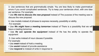 3. Use sentences that are grammatically simple. You are less likely to make grammatical
errors if you avoid complicated sentences. Try to keep your sentences short, with one idea
per sentence. For example:
• Use We met to discuss the new proposal instead of The purpose of the meeting was to
discuss the new proposal.
4. Use modals instead of phrases to express necessity, possibility or ability.
For example:
• Use We might have a meeting tomorrow instead of There is a possibility that we will
have a meeting tomorrow
• Use He can operate the equipment instead of He has the ability to operate the
equipment
5. Use verbs instead of noun clauses if possible.
For example:
• Use meet instead of hold a meeting
• Use assist instead of provide assistance
• Use respond to instead of write in response to
 