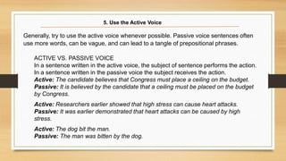 Generally, try to use the active voice whenever possible. Passive voice sentences often
use more words, can be vague, and can lead to a tangle of prepositional phrases.
ACTIVE VS. PASSIVE VOICE
In a sentence written in the active voice, the subject of sentence performs the action.
In a sentence written in the passive voice the subject receives the action.
Active: The candidate believes that Congress must place a ceiling on the budget.
Passive: It is believed by the candidate that a ceiling must be placed on the budget
by Congress.
Active: Researchers earlier showed that high stress can cause heart attacks.
Passive: It was earlier demonstrated that heart attacks can be caused by high
stress.
Active: The dog bit the man.
Passive: The man was bitten by the dog.
5. Use the Active Voice
 