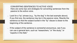 CONVERTING SENTENCES TO ACTIVE VOICE
Here are some tips and strategies for converting sentences from the
passive to the active voice.
 Look for a “by” phrase (e.g., “by the dog” in the last example above).
If you find one, the sentence may be in the passive voice. Rewrite the
sentence so that the subject buried in the “by” clause is closer to the
beginning of the sentence.
 If the subject of the sentence is somewhat anonymous, see if you
can use a general term, such as “researchers,” or “the study,” or
“experts in this field.”
 