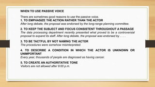 WHEN TO USE PASSIVE VOICE
There are sometimes good reasons to use the passive voice.
1. TO EMPHASIZE THE ACTION RATHER THAN THE ACTOR
After long debate, the proposal was endorsed by the long-range planning committee.
2. TO KEEP THE SUBJECT AND FOCUS CONSISTENT THROUGHOUT A PASSAGE
The data processing department recently presented what proved to be a controversial
proposal to expand its staff. After long debate, the proposal was endorsed by . . . .
3. TO BE TACTFUL BY NOT NAMING THE ACTOR
The procedures were somehow misinterpreted.
4. TO DESCRIBE A CONDITION IN WHICH THE ACTOR IS UNKNOWN OR
UNIMPORTANT
Every year, thousands of people are diagnosed as having cancer.
5. TO CREATE AN AUTHORITATIVE TONE
Visitors are not allowed after 9:00 p.m.
 