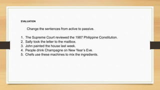 EVALUATION
Change the sentences from active to passive.
1. The Supreme Court reviewed the 1987 Philippine Constitution.
2. Sally took the letter to the mailbox.
3. John painted the house last week.
4. People drink Champagne on New Year’s Eve.
5. Chefs use these machines to mix the ingredients.
 