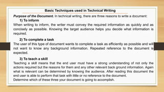 Purpose of the Document. In technical writing, there are three reasons to write a document:
1) To inform
When writing to inform, the writer must convey the required information as quickly and as
concisely as possible. Knowing the target audience helps you decide what information is
required.
2) To complete a task
The user of this type of document wants to complete a task as efficiently as possible and will
not want to know any background information. Repeated reference to the document is
expected.
3) To teach a skill
Teaching a skill means that the end user must have a strong understanding of not only the
actions required but the reasons for them and any other relevant back ground information. Again
what is relevant can be determined by knowing the audience. After reading this document the
end user is able to perform that task with little or no reference to the document.
Determine which of these three your document is going to accomplish.
Basic Techniques used in Technical Writing
 