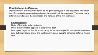 Chronologically
Order of the tasks to be performed
Order the information appears in the product itself
One layout might be fine for someone try to perform a specific task within a software
suite but might cause anger and frustration in a user trying to perform a different type of
task.
Organization of the Document
Organization of the document refers to the physical layout of the document. The order
the information is presented can change the usability of the document. There are many
different ways to order the information and here are only a few examples:
 