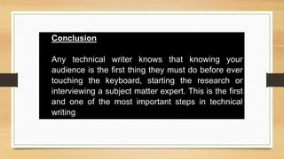 Conclusion
Any technical writer knows that knowing your
audience is the first thing they must do before ever
touching the keyboard, starting the research or
interviewing a subject matter expert. This is the first
and one of the most important steps in technical
writing.
 