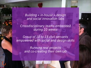 Building « in-house » design
and social innovation labs
!

Crossdisciplinary teams embedded
during 10 weeks
!

Group of 10 to 15 civil servants
empowered with social and design skills
!

Running real projects
and co-creating their own lab

 