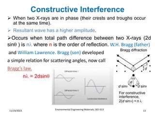 Constructive Interference
Environmental Engineering Materials; SEE-613 13
11/19/2023
➢ When two X-rays are in phase (their crests and troughs occur
at the same time).
➢ Resultant wave has a higher amplitude.
➢Occurs when total path difference between two X-rays (2d
sin ) is n where n is the order of reflection. W.H. Bragg (father)
and William Lawrence. Bragg (son) developed
a simple relation for scattering angles, now call
Bragg’s law.
n = 2dsin
 