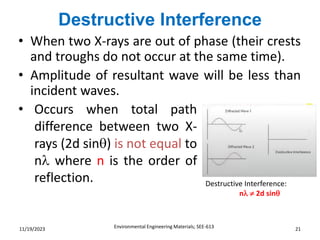 Destructive Interference
Environmental Engineering Materials; SEE-613 21
11/19/2023
• When two X-rays are out of phase (their crests
and troughs do not occur at the same time).
• Amplitude of resultant wave will be less than
incident waves.
• Occurs when total path
difference between two X-
rays (2d sin) is not equal to
n where n is the order of
reflection. Destructive Interference:
n  2d sin
 