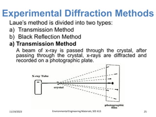 Experimental Diffraction Methods
11/19/2023 Environmental Engineering Materials; SEE-613 25
Laue’s method is divided into two types:
a) Transmission Method
b) Black Reflection Method
a) Transmission Method
A beam of x-ray is passed through the crystal, after
passing through the crystal, x-rays are diffracted and
recorded on a photographic plate.
 