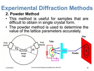 Experimental Diffraction Methods
11/19/2023 Environmental Engineering Materials; SEE-613 30
2. Powder Method
• This method is useful for samples that are
difficult to obtain in single crystal form.
• The powder method is used to determine the
value of the lattice parameters accurately.
 