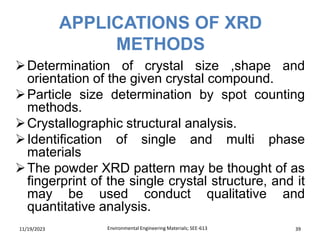 APPLICATIONS OF XRD
METHODS
11/19/2023 Environmental Engineering Materials; SEE-613 39
➢Determination of crystal size ,shape and
orientation of the given crystal compound.
➢Particle size determination by spot counting
methods.
➢Crystallographic structural analysis.
➢Identification of single and multi phase
materials
➢The powder XRD pattern may be thought of as
fingerprint of the single crystal structure, and it
may be used conduct qualitative and
quantitative analysis.
 