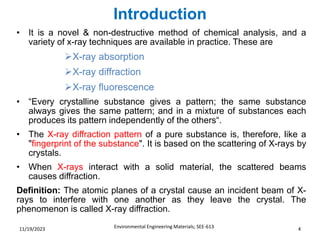 Introduction
Environmental Engineering Materials; SEE-613 4
11/19/2023
• It is a novel & non-destructive method of chemical analysis, and a
variety of x-ray techniques are available in practice. These are
➢X-ray absorption
➢X-ray diffraction
➢X-ray fluorescence
• “Every crystalline substance gives a pattern; the same substance
always gives the same pattern; and in a mixture of substances each
produces its pattern independently of the others“.
• The X-ray diffraction pattern of a pure substance is, therefore, like a
"fingerprint of the substance". It is based on the scattering of X-rays by
crystals.
• When X-rays interact with a solid material, the scattered beams
causes diffraction.
Definition: The atomic planes of a crystal cause an incident beam of X-
rays to interfere with one another as they leave the crystal. The
phenomenon is called X-ray diffraction.
 