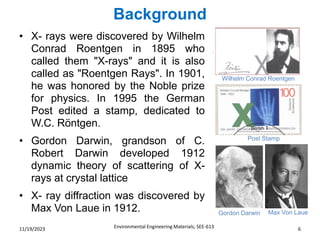 Background
Environmental Engineering Materials; SEE-613 6
11/19/2023
• X- rays were discovered by Wilhelm
Conrad Roentgen in 1895 who
called them "X-rays" and it is also
called as "Roentgen Rays". In 1901,
he was honored by the Noble prize
for physics. In 1995 the German
Post edited a stamp, dedicated to
W.C. Röntgen.
• Gordon Darwin, grandson of C.
Robert Darwin developed 1912
dynamic theory of scattering of X-
rays at crystal lattice
• X- ray diffraction was discovered by
Max Von Laue in 1912.
Wilhelm Conrad Roentgen
Post Stamp
Gordon Darwin Max Von Laue
 