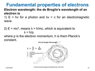 Fundamental properties of electrons
Environmental Engineering Materials; SEE-613 13
12/2/2023
Electron wavelength: the de Broglie’s wavelength of an
electron is
1) E = hν for a photon and λν = c for an electromagnetic
wave.
2) E = mc2, means λ = h/mc, which is equivalent to
λ = h/p.
where p is the electron momentum, h is them Planck’s
constant.
 