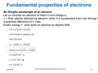 Fundamental properties of electrons
Environmental Engineering Materials; SEE-613 14
12/2/2023
de- Broglie wavelength of an electron
Let us consider an electron of mass m and charge e.
v = final velocity attained by electron when it is accelerated from rest through
a potential difference of V volts
kinetic energy = work done on electron by electric field
 