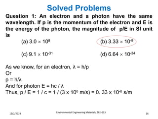 Solved Problems
Environmental Engineering Materials; SEE-613 16
12/2/2023
Question 1: An electron and a photon have the same
wavelength. If p is the momentum of the electron and E is
the energy of the photon, the magnitude of p/E in SI unit
is
(a) 3.0  108 (b) 3.33  10-9
(c) 9.1  10-31 (d) 6.64  10-34
As we know, for an electron, λ = h/p
Or
p = h/λ
And for photon E = hc / λ
Thus, p / E = 1 / c = 1 / (3 x 108 m/s) = 0. 33 x 10-8 s/m
 