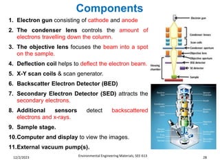 Components
Environmental Engineering Materials; SEE-613 28
12/2/2023
1. Electron gun consisting of cathode and anode
2. The condenser lens controls the amount of
electrons travelling down the column.
3. The objective lens focuses the beam into a spot
on the sample.
4. Deflection coil helps to deflect the electron beam.
5. X-Y scan coils & scan generator.
6. Backscatter Electron Detector (BED)
7. Secondary Electron Detector (SED) attracts the
secondary electrons.
8. Additional sensors detect backscattered
electrons and x-rays.
9. Sample stage.
10.Computer and display to view the images.
11.External vacuum pump(s).
 