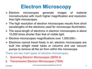 Electron Microscopy
Environmental Engineering Materials; SEE-613 3
12/2/2023
➢ Electron microscopes generate images of material
microstructures with much higher magnification and resolution
than light microscopes.
➢ The high resolution of electron microscopes results from short
wavelengths of the electrons used for microscope illumination.
➢ The wave-length of electrons in electron microscopes is about
10,000 times shorter than that of visible light.
➢ Electron microscopes magnifications over 1,000,000.
➢ Electrons cannot travel freely in air; electron microscopes are
built into airtight metal tubes or columns and use vacuum
pumps to remove all the air from within the microscope.
There are two main types of electron microscopes:
1. Scanning Electron Microscopes (SEM) &
2. Transmission Electron Microscopes (TEM)
 