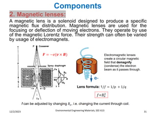 Components
Environmental Engineering Materials; SEE-613 31
12/2/2023
2. Magnetic lenses:
A magnetic lens is a solenoid designed to produce a specific
magnetic flux distribution. Magnetic lenses are used for the
focusing or deflection of moving electrons. They operate by use
of the magnetic Lorentz force. Their strength can often be varied
by usage of electromagnets.
 