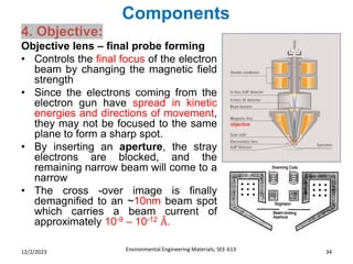 Components
Environmental Engineering Materials; SEE-613 34
12/2/2023
4. Objective:
Objective lens – final probe forming
• Controls the final focus of the electron
beam by changing the magnetic field
strength
• Since the electrons coming from the
electron gun have spread in kinetic
energies and directions of movement,
they may not be focused to the same
plane to form a sharp spot.
• By inserting an aperture, the stray
electrons are blocked, and the
remaining narrow beam will come to a
narrow
• The cross -over image is finally
demagnified to an ~10nm beam spot
which carries a beam current of
approximately 10-9 – 10-12 Å.
 
