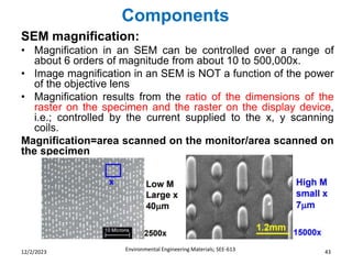Components
Environmental Engineering Materials; SEE-613 43
12/2/2023
SEM magnification:
• Magnification in an SEM can be controlled over a range of
about 6 orders of magnitude from about 10 to 500,000x.
• Image magnification in an SEM is NOT a function of the power
of the objective lens
• Magnification results from the ratio of the dimensions of the
raster on the specimen and the raster on the display device,
i.e.; controlled by the current supplied to the x, y scanning
coils.
Magnification=area scanned on the monitor/area scanned on
the specimen
 