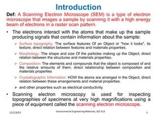 Introduction
Environmental Engineering Materials; SEE-613 5
12/2/2023
Def: A Scanning Electron Microscope (SEM) is a type of electron
microscope that images a sample by scanning it with a high energy
beam of electrons in a raster scan pattern.
• The electrons interact with the atoms that make up the sample
producing signals that contain information about the sample:
➢ Surface topography: The surface features Of an Object or "how it looks", its
texture; direct relation between features and materials properties.
➢ Morphology: The shape and size Of the particles making up the Object; direct
relation between the structures and materials properties.
➢ Composition: The elements and compounds that the object is composed of and
the relative amounts of them; direct relationship between composition and
materials properties
➢ Crystallographic Information: HOW the atoms are arranged in the Object; direct
relation between these arrangements and material properties.
➢ and other properties such as electrical conductivity.
• Scanning electron microscopy is used for inspecting
topographies of specimens at very high magnifications using a
piece of equipment called the scanning electron microscope.
 