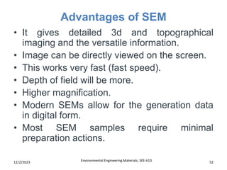 Advantages of SEM
Environmental Engineering Materials; SEE-613 52
12/2/2023
• It gives detailed 3d and topographical
imaging and the versatile information.
• Image can be directly viewed on the screen.
• This works very fast (fast speed).
• Depth of field will be more.
• Higher magnification.
• Modern SEMs allow for the generation data
in digital form.
• Most SEM samples require minimal
preparation actions.
 