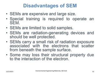 Disadvantages of SEM
Environmental Engineering Materials; SEE-613 53
12/2/2023
• SEMs are expensive and large size.
• Special training is required to operate an
SEM.
• SEMs are limited to solid samples.
• SEMs are radiation-generating devices and
should be well protected.
• SEMs carry a small risk of radiation exposure
associated with the electrons that scatter
from beneath the sample surface.
• Some may loss their structural property due
to the interaction of the electron.
 