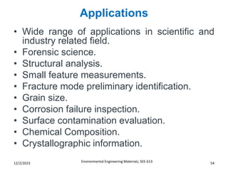 Applications
Environmental Engineering Materials; SEE-613 54
12/2/2023
• Wide range of applications in scientific and
industry related field.
• Forensic science.
• Structural analysis.
• Small feature measurements.
• Fracture mode preliminary identification.
• Grain size.
• Corrosion failure inspection.
• Surface contamination evaluation.
• Chemical Composition.
• Crystallographic information.
 