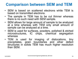 Comparison between SEM and TEM
Environmental Engineering Materials; SEE-613 55
12/2/2023
• SEM is based on scattered electrons while TEM is
based on transmitted electrons.
• The sample in TEM has to be cut thinner whereas
there is no such need with SEM sample.
• SEM allows for large amount of sample to be analyzed
at a time whereas with TEM only small amount of
sample can be analyzed at a time.
• SEM is used for surfaces, powders, polished & etched
microstructures, IC chips, chemical segregation
whereas
• TEM is used for imaging of dislocations, tiny
precipitates, grain boundaries and other defect
structures in solids TEM has much higher resolution
than SEM.
 