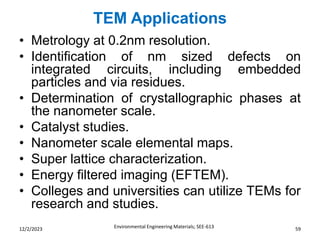 TEM Applications
Environmental Engineering Materials; SEE-613 59
12/2/2023
• Metrology at 0.2nm resolution.
• Identification of nm sized defects on
integrated circuits, including embedded
particles and via residues.
• Determination of crystallographic phases at
the nanometer scale.
• Catalyst studies.
• Nanometer scale elemental maps.
• Super lattice characterization.
• Energy filtered imaging (EFTEM).
• Colleges and universities can utilize TEMs for
research and studies.
 